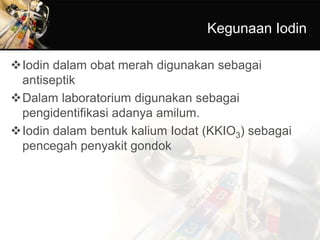 Kegunaan Iodin
Iodin dalam obat merah digunakan sebagai
antiseptik
Dalam laboratorium digunakan sebagai
pengidentifikasi adanya amilum.
Iodin dalam bentuk kalium Iodat (KKIO3) sebagai
pencegah penyakit gondok
 