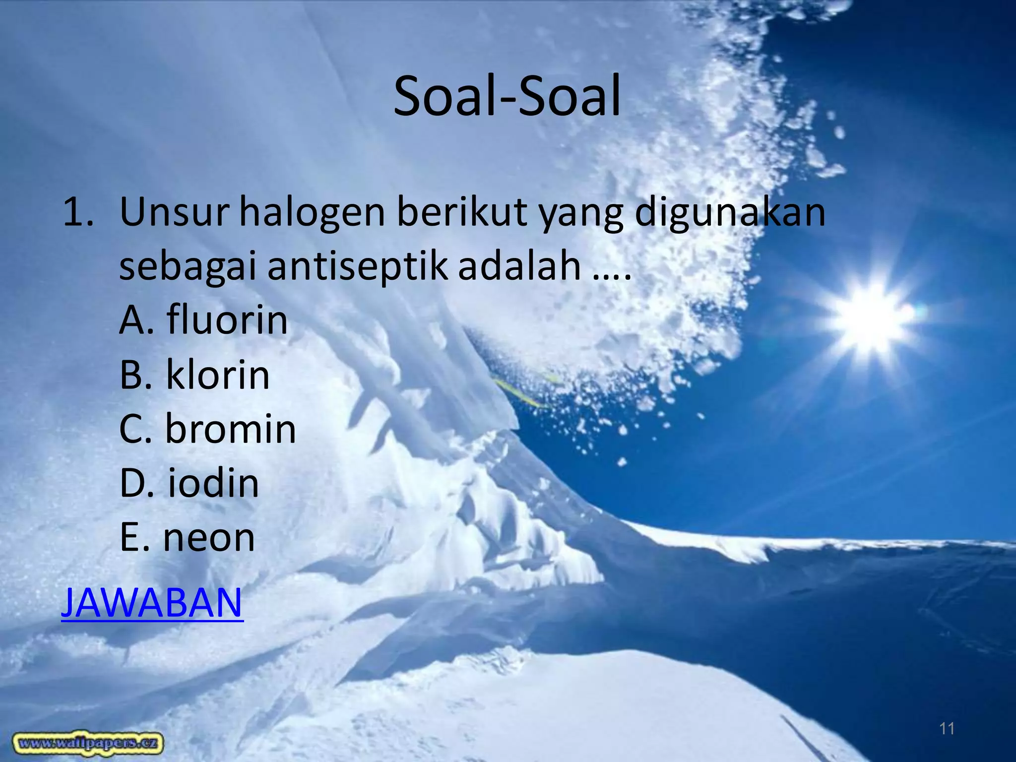 Soal-Soal
1. Unsur halogen berikut yang digunakan
sebagai antiseptik adalah ….
A. fluorin
B. klorin
C. bromin
D. iodin
E. neon
JAWABAN
11

 