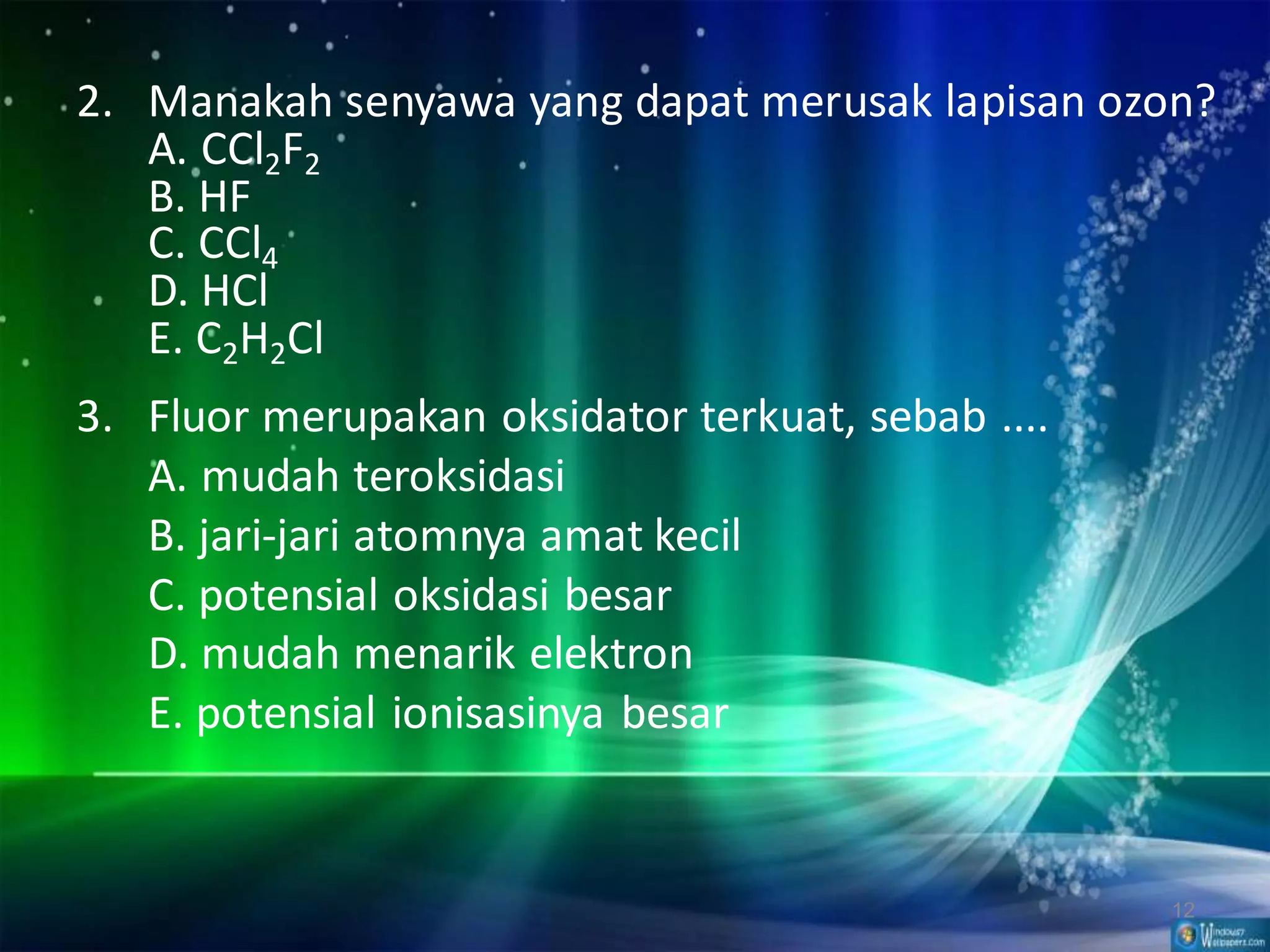 2. Manakah senyawa yang dapat merusak lapisan ozon?
A. CCl2F2
B. HF
C. CCl4
D. HCl
E. C2H2Cl

3. Fluor merupakan oksidator terkuat, sebab ....
A. mudah teroksidasi
B. jari-jari atomnya amat kecil
C. potensial oksidasi besar
D. mudah menarik elektron
E. potensial ionisasinya besar

12

 