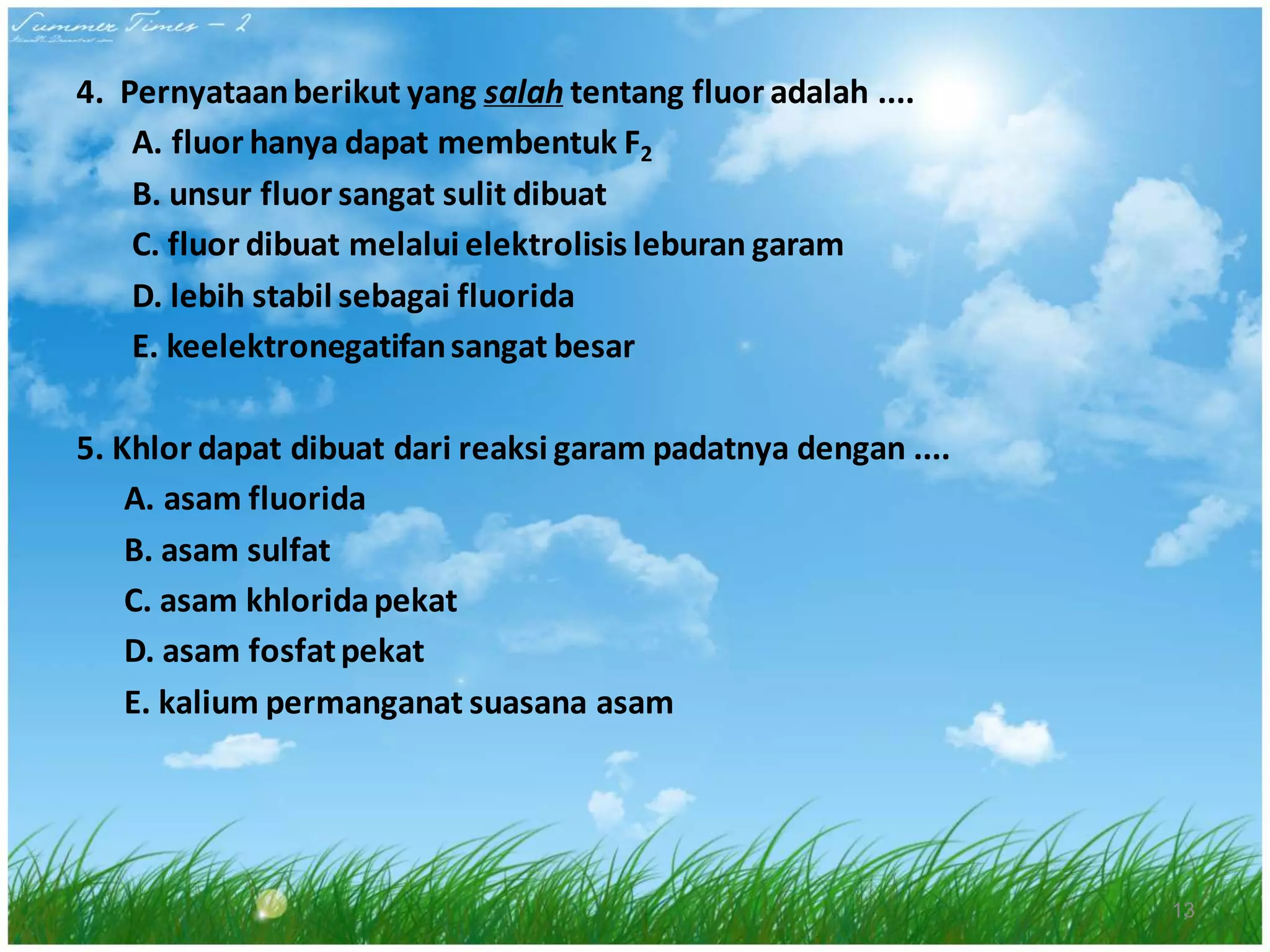 4. Pernyataan berikut yang salah tentang fluor adalah ....
A. fluor hanya dapat membentuk F2
B. unsur fluor sangat sulit dibuat
C. fluor dibuat melalui elektrolisis leburan garam
D. lebih stabil sebagai fluorida
E. keelektronegatifan sangat besar
5. Khlor dapat dibuat dari reaksi garam padatnya dengan ....
A. asam fluorida
B. asam sulfat
C. asam khlorida pekat
D. asam fosfat pekat
E. kalium permanganat suasana asam

13

 