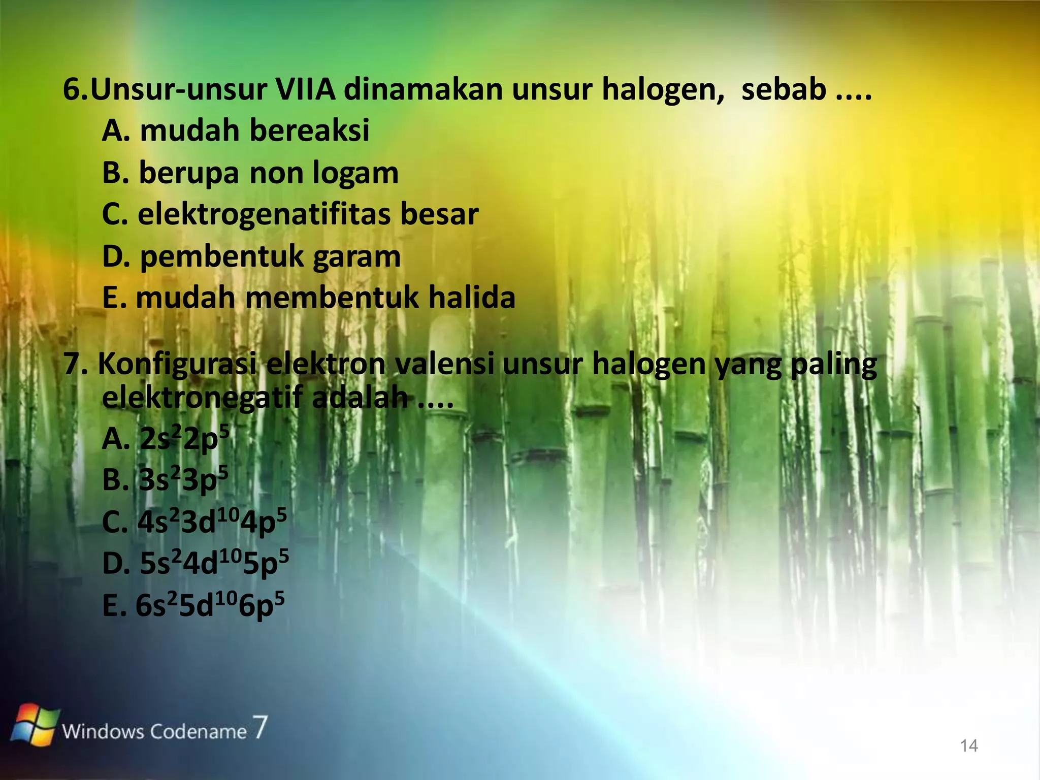 6.Unsur-unsur VIIA dinamakan unsur halogen, sebab ....
A. mudah bereaksi
B. berupa non logam
C. elektrogenatifitas besar
D. pembentuk garam
E. mudah membentuk halida
7. Konfigurasi elektron valensi unsur halogen yang paling
elektronegatif adalah ....
A. 2s22p5
B. 3s23p5
C. 4s23d104p5
D. 5s24d105p5
E. 6s25d106p5

14

 