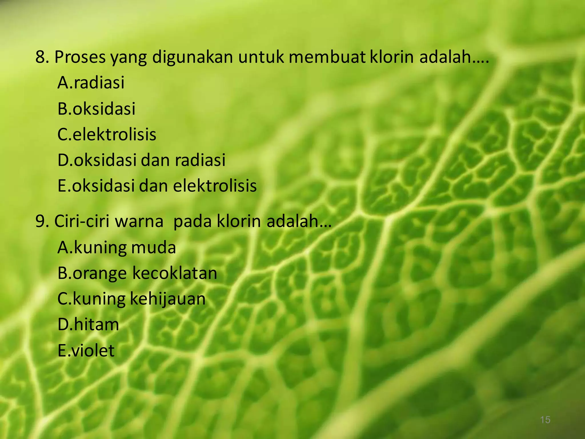 8. Proses yang digunakan untuk membuat klorin adalah….
A.radiasi
B.oksidasi
C.elektrolisis
D.oksidasi dan radiasi
E.oksidasi dan elektrolisis
9. Ciri-ciri warna pada klorin adalah…
A.kuning muda
B.orange kecoklatan
C.kuning kehijauan
D.hitam
E.violet

15

 