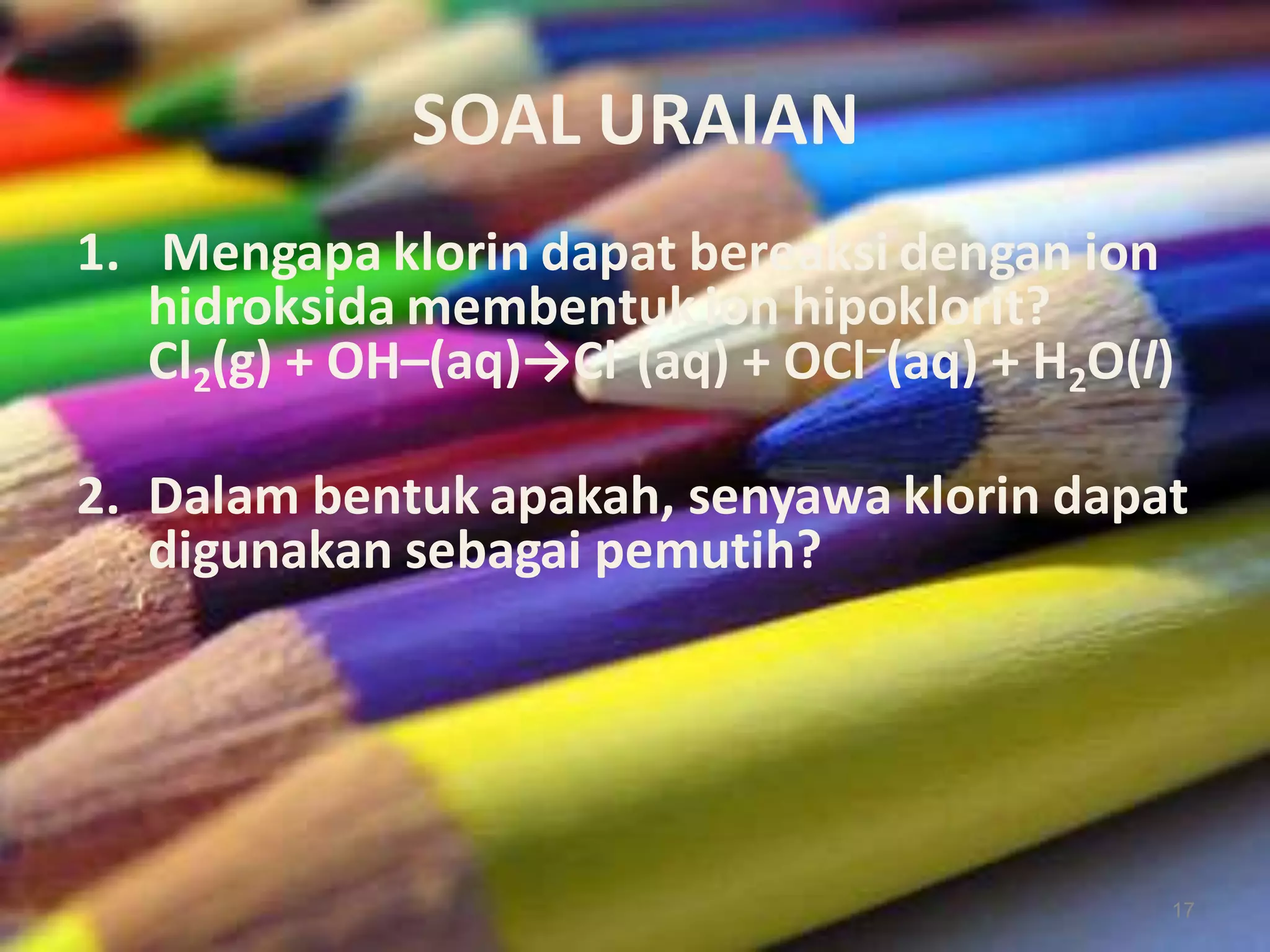 SOAL URAIAN
1. Mengapa klorin dapat bereaksi dengan ion
hidroksida membentuk ion hipoklorit?
Cl2(g) + OH–(aq)→Cl–(aq) + OCl–(aq) + H2O(l)
2. Dalam bentuk apakah, senyawa klorin dapat
digunakan sebagai pemutih?

17

 