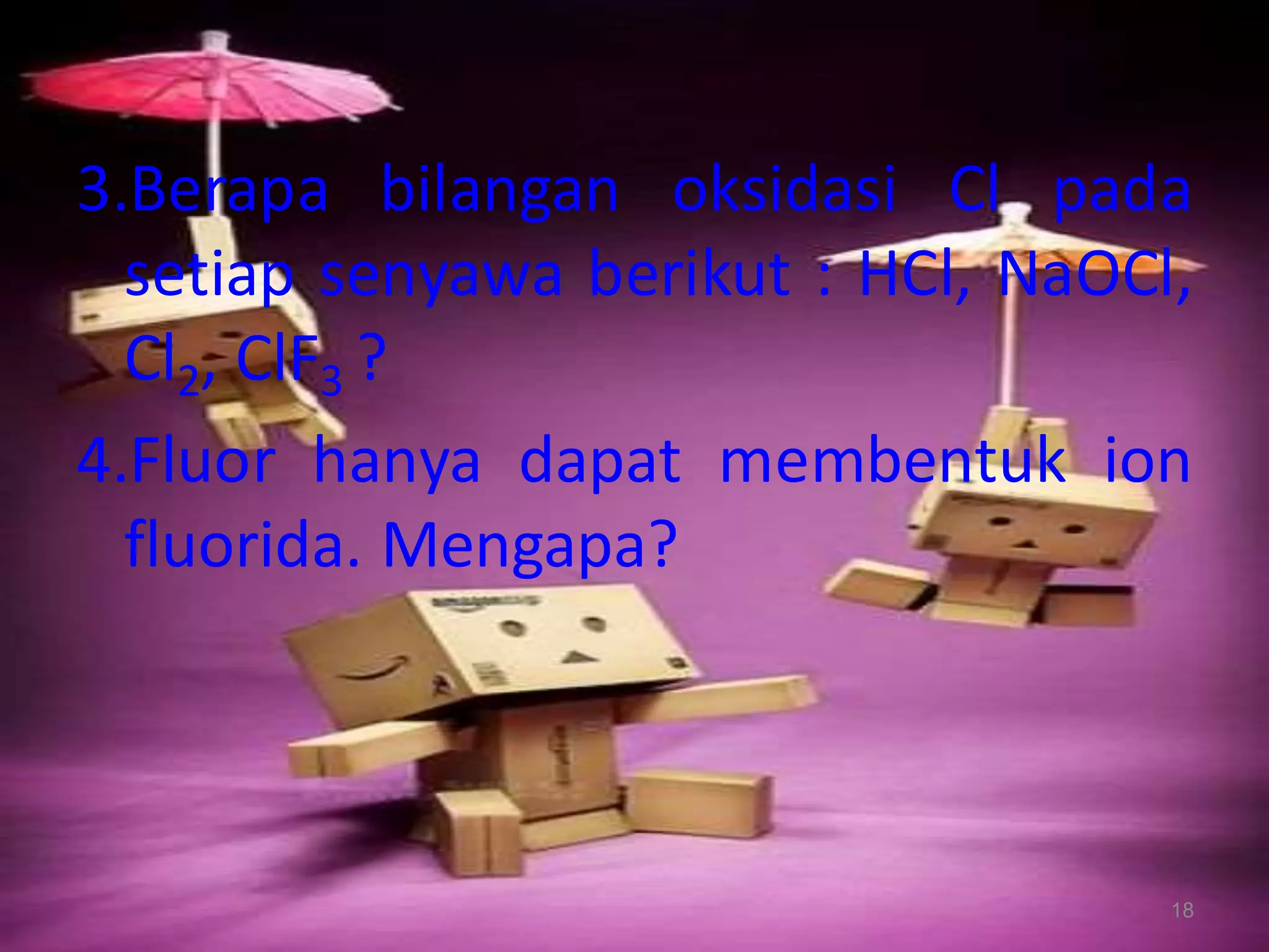 3.Berapa bilangan oksidasi Cl pada
setiap senyawa berikut : HCl, NaOCl,
Cl2, ClF3 ?
4.Fluor hanya dapat membentuk ion
fluorida. Mengapa?

18

 