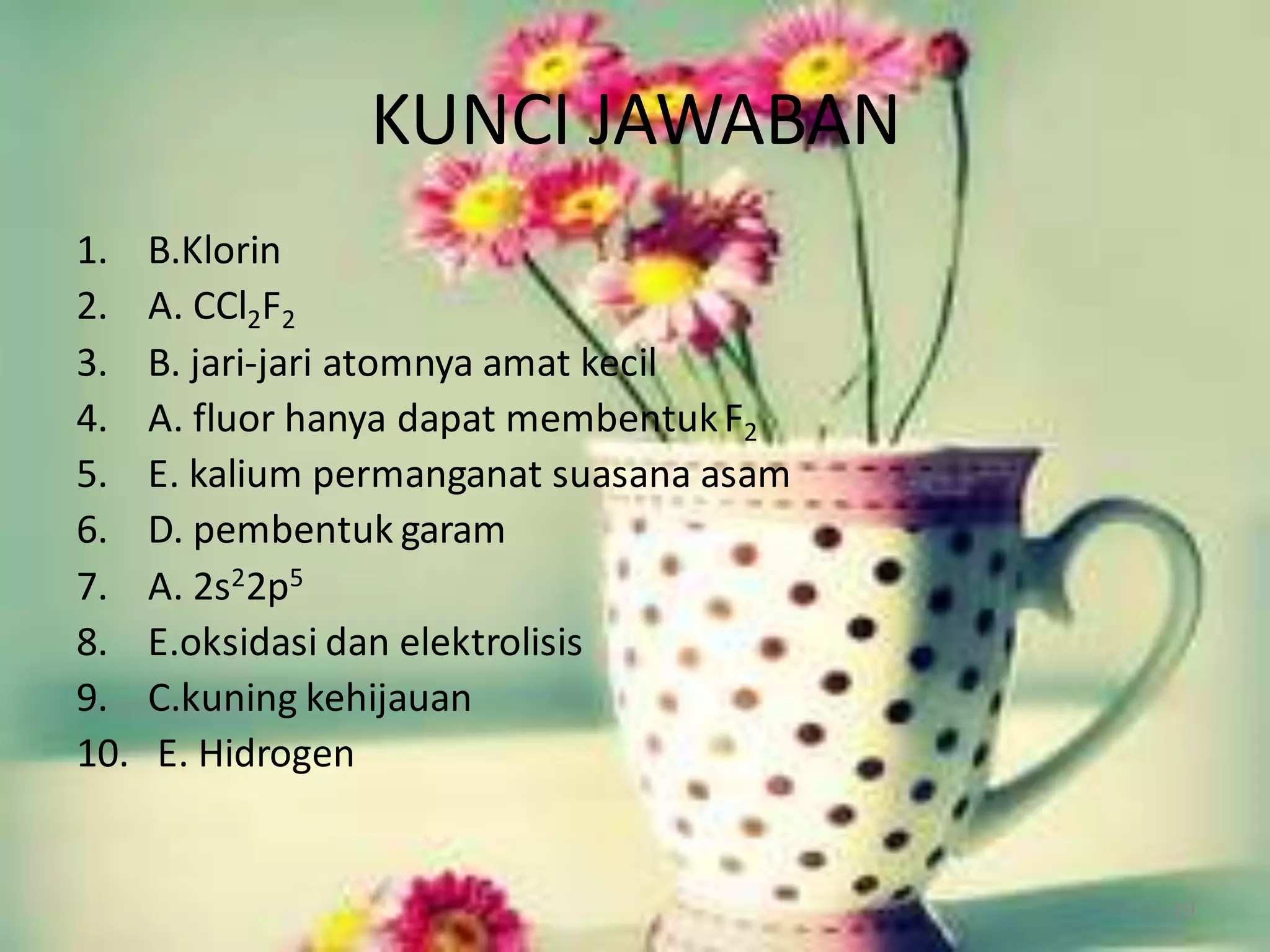 KUNCI JAWABAN
1.
2.
3.
4.
5.
6.
7.
8.
9.
10.

B.Klorin
A. CCl2F2
B. jari-jari atomnya amat kecil
A. fluor hanya dapat membentuk F2
E. kalium permanganat suasana asam
D. pembentuk garam
A. 2s22p5
E.oksidasi dan elektrolisis
C.kuning kehijauan
E. Hidrogen

19

 