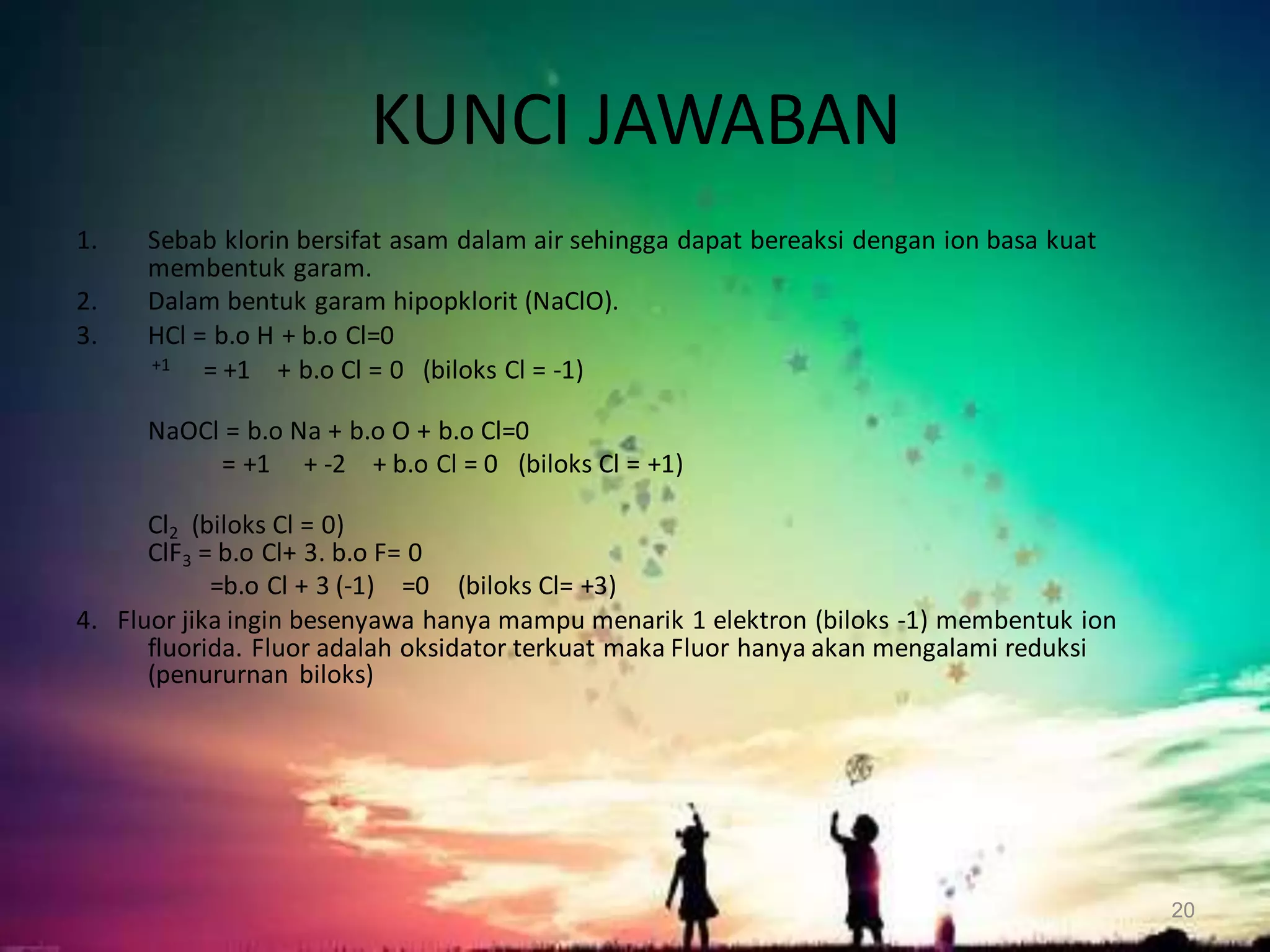 KUNCI JAWABAN
1.
2.
3.

Sebab klorin bersifat asam dalam air sehingga dapat bereaksi dengan ion basa kuat
membentuk garam.
Dalam bentuk garam hipopklorit (NaClO).
HCl = b.o H + b.o Cl=0
+1
= +1 + b.o Cl = 0 (biloks Cl = -1)
NaOCl = b.o Na + b.o O + b.o Cl=0
= +1 + -2 + b.o Cl = 0 (biloks Cl = +1)

Cl2 (biloks Cl = 0)
ClF3 = b.o Cl+ 3. b.o F= 0
=b.o Cl + 3 (-1) =0 (biloks Cl= +3)
4. Fluor jika ingin besenyawa hanya mampu menarik 1 elektron (biloks -1) membentuk ion
fluorida. Fluor adalah oksidator terkuat maka Fluor hanya akan mengalami reduksi
(penururnan biloks)

20

 