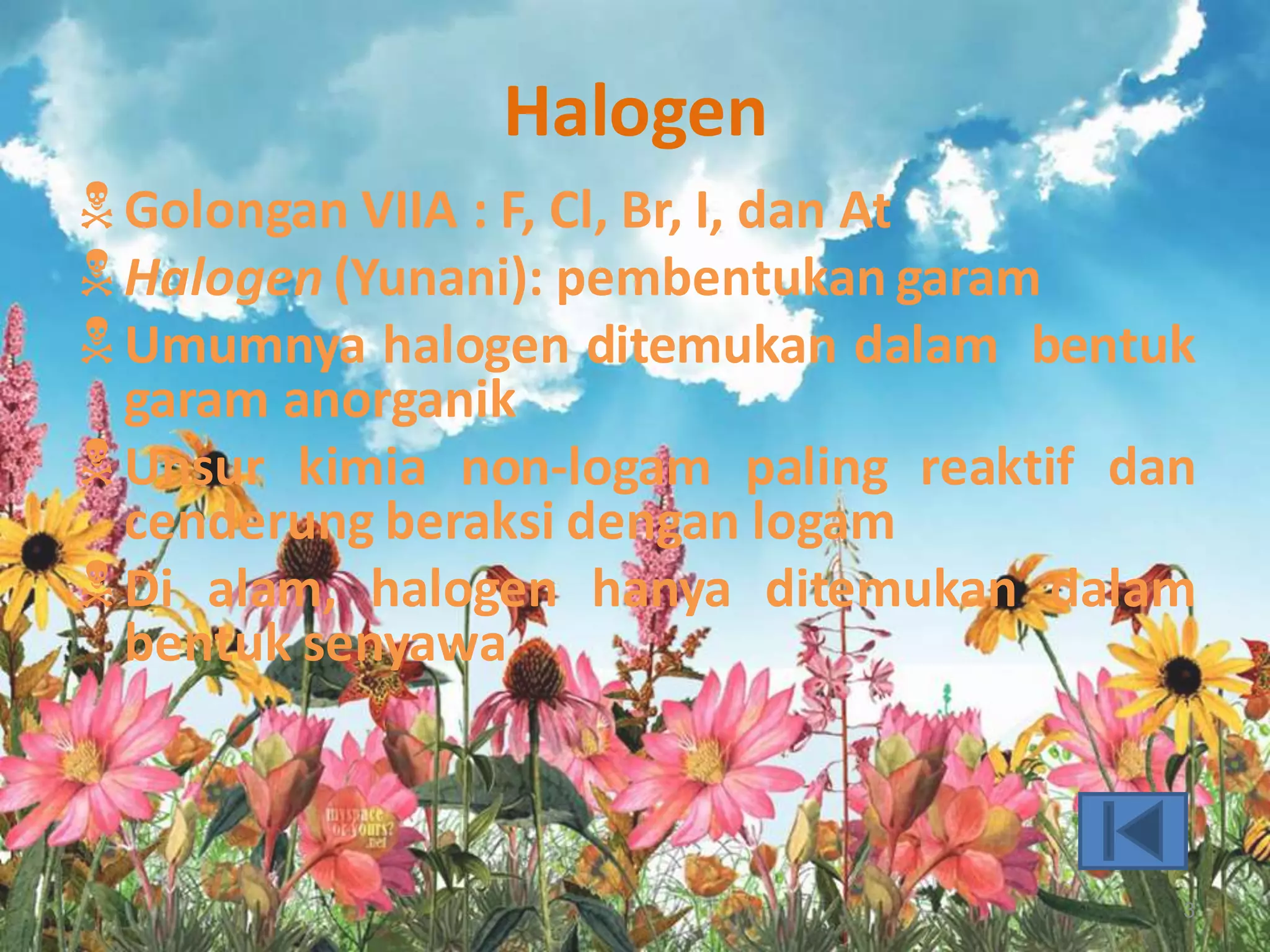 Halogen
 Golongan VIIA : F, Cl, Br, I, dan At
 Halogen (Yunani): pembentukan garam
 Umumnya halogen ditemukan dalam bentuk

garam anorganik
 Unsur kimia non-logam paling reaktif dan
cenderung beraksi dengan logam
 Di alam, halogen hanya ditemukan dalam
bentuk senyawa

3

 