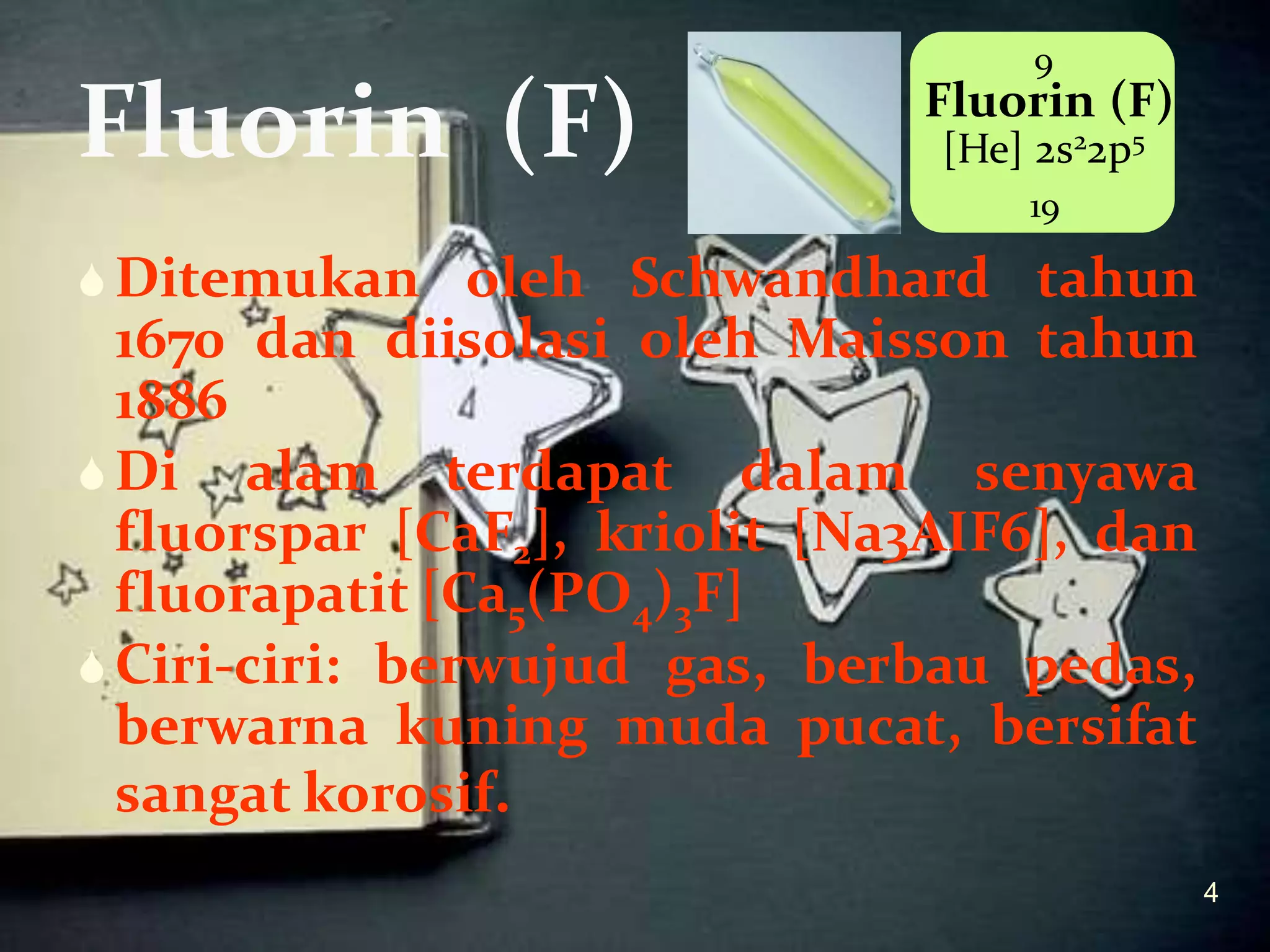 Fluorin (F)

9

Fluorin (F)
[He] 2s22p5
19

 Ditemukan oleh Schwandhard tahun

1670 dan diisolasi oleh Maisson tahun
1886
 Di alam terdapat dalam senyawa
fluorspar [CaF2], kriolit [Na3AIF6], dan
fluorapatit [Ca5(PO4)3F]
 Ciri-ciri: berwujud gas, berbau pedas,
berwarna kuning muda pucat, bersifat
sangat korosif.
4

 