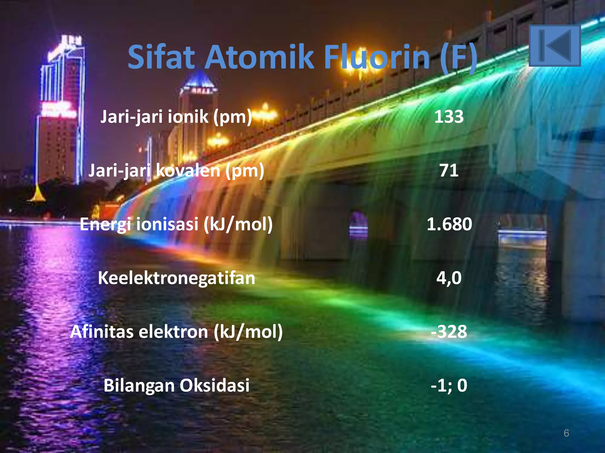 Sifat Atomik Fluorin (F)
Jari-jari ionik (pm)

133

Jari-jari kovalen (pm)

71

Energi ionisasi (kJ/mol)

1.680

Keelektronegatifan

4,0

Afinitas elektron (kJ/mol)

-328

Bilangan Oksidasi

-1; 0
6

 