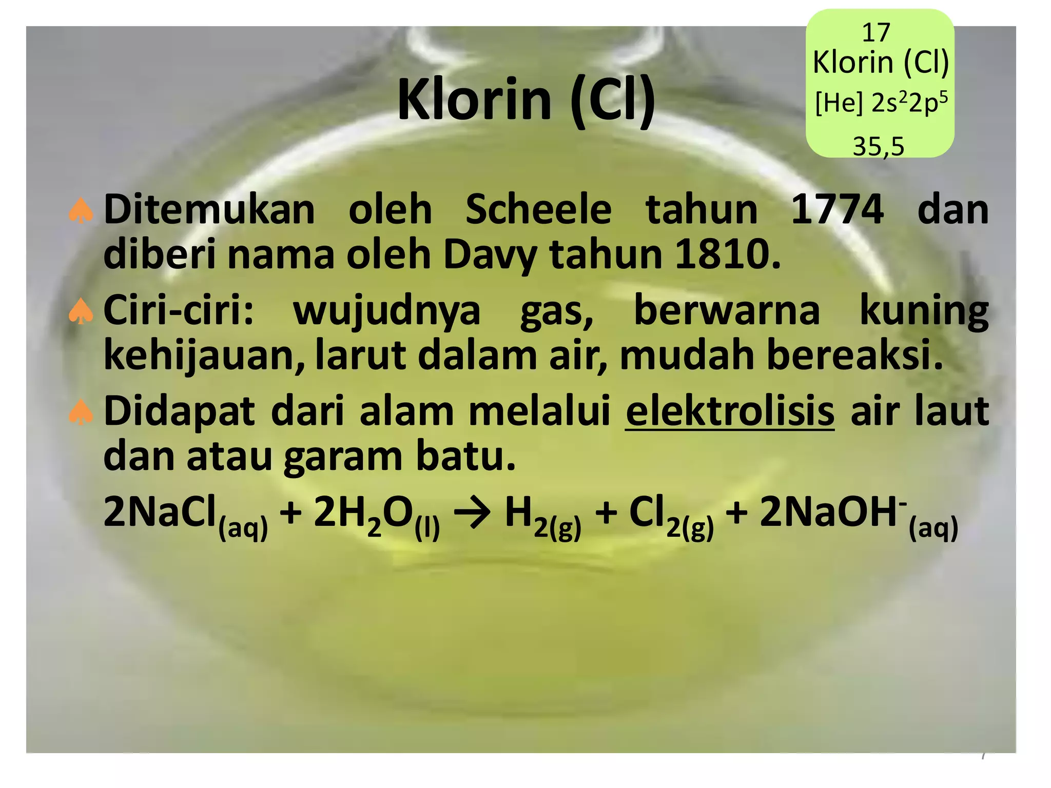 17

Klorin (Cl)

Klorin (Cl)
[He] 2s22p5
35,5

Ditemukan oleh Scheele tahun 1774 dan
diberi nama oleh Davy tahun 1810.
Ciri-ciri: wujudnya gas, berwarna kuning
kehijauan, larut dalam air, mudah bereaksi.
Didapat dari alam melalui elektrolisis air laut
dan atau garam batu.
2NaCl(aq) + 2H2O(l) → H2(g) + Cl2(g) + 2NaOH-(aq)

7

 