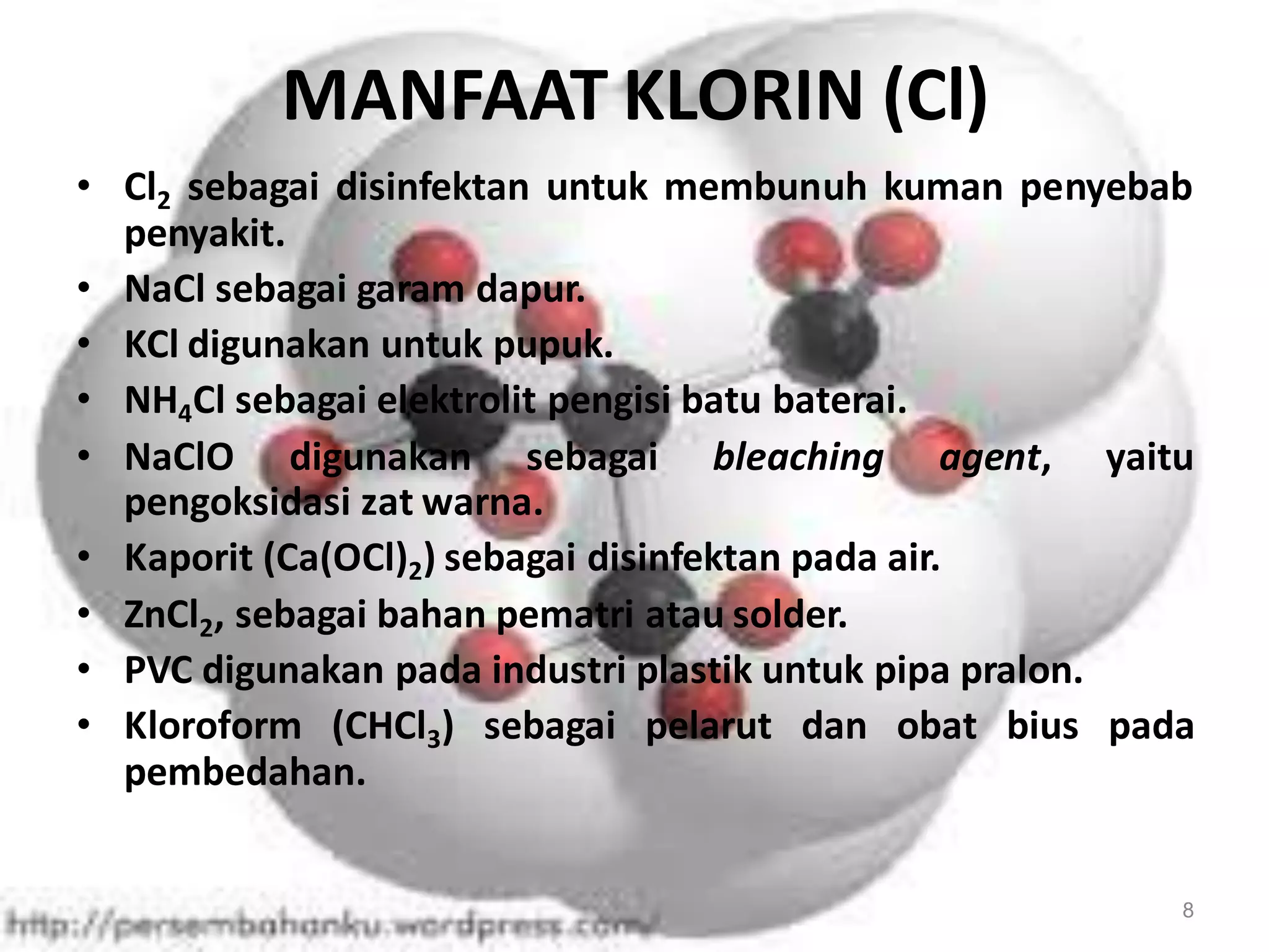MANFAAT KLORIN (Cl)
• Cl2 sebagai disinfektan untuk membunuh kuman penyebab
penyakit.
• NaCl sebagai garam dapur.
• KCl digunakan untuk pupuk.
• NH4Cl sebagai elektrolit pengisi batu baterai.
• NaClO digunakan sebagai bleaching agent, yaitu
pengoksidasi zat warna.
• Kaporit (Ca(OCl)2) sebagai disinfektan pada air.
• ZnCl2, sebagai bahan pematri atau solder.
• PVC digunakan pada industri plastik untuk pipa pralon.
• Kloroform (CHCl3) sebagai pelarut dan obat bius pada
pembedahan.

8

 