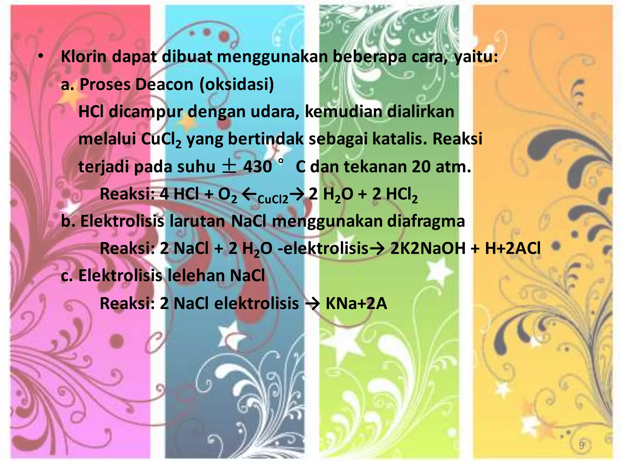 • Klorin dapat dibuat menggunakan beberapa cara, yaitu:
a. Proses Deacon (oksidasi)
HCl dicampur dengan udara, kemudian dialirkan
melalui CuCl2 yang bertindak sebagai katalis. Reaksi
terjadi pada suhu ± 430 °C dan tekanan 20 atm.
Reaksi: 4 HCl + O2 ←CuCl2→ 2 H2O + 2 HCl2
b. Elektrolisis larutan NaCl menggunakan diafragma
Reaksi: 2 NaCl + 2 H2O -elektrolisis→ 2K2NaOH + H+2ACl
c. Elektrolisis lelehan NaCl
Reaksi: 2 NaCl elektrolisis → KNa+2A

9

 