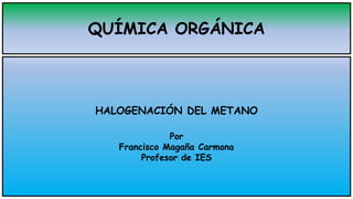 QUÍMICA ORGÁNICA
HALOGENACIÓN DEL METANO
Por
Francisco Magaña Carmona
Profesor de IES
 