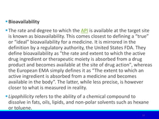 Bioavailability
The rate and degree to which the API is available at the target site
is known as bioavailability. This comes closest to defining a “true”
or “ideal” bioavailability for a medicine. It is mirrored in the
definition by a regulatory authority, the United States FDA. They
define bioavailability as "the rate and extent to which the active
drug ingredient or therapeutic moiety is absorbed from a drug
product and becomes available at the site of drug action", whereas
the European EMA simply defines it as “The extent to which an
active ingredient is absorbed from a medicine and becomes
available in the body”. The latter, while less precise, is however
closer to what is measured in reality.
Lipophilicity refers to the ability of a chemical compound to
dissolve in fats, oils, lipids, and non-polar solvents such as hexane
or toluene.
10
 