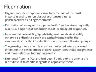 Fluorination
Organo-fluorine compounds have become one of the most
important and common class of substances among
pharmaceuticals and agrochemicals
Decoration of an organic compound with fluorine atoms typically
results in a significant enhancement of its biological properties.
Increased bioavailability, lipophilicity, and metabolic stability
otherwise difficult to obtain are typically acquired by the
compounds after the introduction of one or more fluorine groups.
The growing interest in this area has motivated intense research
efforts for the development of novel catalytic methods and greener
and more selective fluorinating agents.
Elemental fluorine (F2) and hydrogen fluoride HF are among the
most difficult to handle reagents in organic synthesis.
11
 