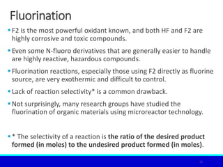 Fluorination
F2 is the most powerful oxidant known, and both HF and F2 are
highly corrosive and toxic compounds.
Even some N-fluoro derivatives that are generally easier to handle
are highly reactive, hazardous compounds.
Fluorination reactions, especially those using F2 directly as fluorine
source, are very exothermic and difficult to control.
Lack of reaction selectivity* is a common drawback.
Not surprisingly, many research groups have studied the
fluorination of organic materials using microreactor technology.
* The selectivity of a reaction is the ratio of the desired product
formed (in moles) to the undesired product formed (in moles).
12
 