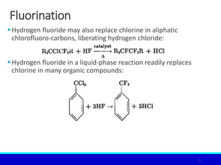 Fluorination
Hydrogen fluoride may also replace chlorine in aliphatic
chlorofluoro-carbons, liberating hydrogen chloride:
Hydrogen fluoride in a liquid-phase reaction readily replaces
chlorine in many organic compounds:
15
 