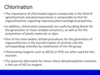Chlorination
The importance of chlorinated organic compounds in the field of
agrochemicals and pharmaceuticals is comparable to that for
organofluorines regarding improved pharmacological properties.
In addition, chlorinated compounds are useful building blocks for
the generation of more complex structures, as well as for the
preparation of plastic materials or dyes.
One of the most widely utilized procedures for the generation of
organochlorines is the transformation of alcohols into the
corresponding chlorides by substitution of the OH group.
Chlorinating reagents such as SOCl2 or PCl5 are often used for this
reaction.
The greenest alternative for these chloro-dehydroxylation reactions
is the use of HCl as reagent.
16
 