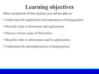 Learning objectives
After completion of this section, you will be able to:
Understand the application and importance of halogenation
Describe what is florination and applications
Discuss various types of florination
Describe what is chlorination and its applications
Understand the thermodynamics of halogenation
2
 