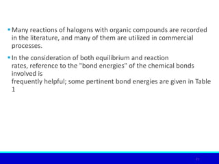 Many reactions of halogens with organic compounds are recorded
in the literature, and many of them are utilized in commercial
processes.
In the consideration of both equilibrium and reaction
rates, reference to the "bond energies" of the chemical bonds
involved is
frequently helpful; some pertinent bond energies are given in Table
1
21
 