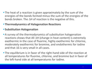 The heat of a reaction is given approximately by the sum of the
energies of the bonds formed minus the sum of the energies of the
bonds broken. The ∆H of reaction is the negative of this.
Thermodynamics of Halogenation Reactions
Substitution Halogenation
A survey of the thermodynamics of substitution halogenation
reactions shows that All ∆H (change in heat content) is extremely
exothermic in the case of fluorine, highly exothermic for chlorine,
moderately exothermic for bromine, and endothermic for iodine
and that ∆S is very small in all cases.
The equilibrium is in favor of the right-hand side of the reaction at
all temperatures for fluorine, chlorine, and bromine but in favor of
the left-hand side at all temperatures for iodine.
23
 