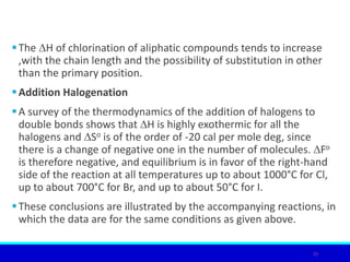The ∆H of chlorination of aliphatic compounds tends to increase
,with the chain length and the possibility of substitution in other
than the primary position.
Addition Halogenation
A survey of the thermodynamics of the addition of halogens to
double bonds shows that ∆H is highly exothermic for all the
halogens and ∆So is of the order of -20 cal per mole deg, since
there is a change of negative one in the number of molecules. ∆Fo
is therefore negative, and equilibrium is in favor of the right-hand
side of the reaction at all temperatures up to about 1000°C for Cl,
up to about 700°C for Br, and up to about 50°C for I.
These conclusions are illustrated by the accompanying reactions, in
which the data are for the same conditions as given above.
26
 