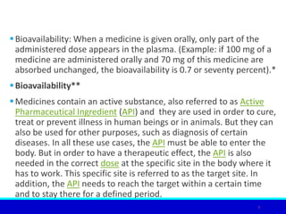 Bioavailability: When a medicine is given orally, only part of the
administered dose appears in the plasma. (Example: if 100 mg of a
medicine are administered orally and 70 mg of this medicine are
absorbed unchanged, the bioavailability is 0.7 or seventy percent).*
Bioavailability**
Medicines contain an active substance, also referred to as Active
Pharmaceutical Ingredient (API) and they are used in order to cure,
treat or prevent illness in human beings or in animals. But they can
also be used for other purposes, such as diagnosis of certain
diseases. In all these use cases, the API must be able to enter the
body. But in order to have a therapeutic effect, the API is also
needed in the correct dose at the specific site in the body where it
has to work. This specific site is referred to as the target site. In
addition, the API needs to reach the target within a certain time
and to stay there for a defined period.
9
 