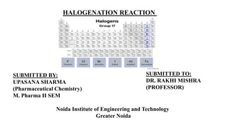 HALOGENATION REACTION
SUBMITTED BY:
UPASANA SHARMA
(Pharmaceutical Chemistry)
M. Pharma II SEM
Noida Institute of Engineering and Technology
Greater Noida
SUBMITTED TO:
DR. RAKHI MISHRA
(PROFESSOR)
 