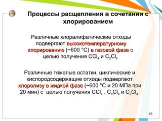 Различные хлоралифатические отходы
подвергают высокотемпературномувысокотемпературному
хлорированиюхлорированию (~600 °C) в газовой фазев газовой фазе c
целью получения СCl4 и C2Cl4
40
Процессы расщепления в сочетании с
хлорированием
Различные тяжелые остатки, циклические и
кислородсодержащие отходы подвергают
хлоролизу в жидкой фазехлоролизу в жидкой фазе (~600 °C и 20 МПа при
20 мин) c целью получения СCl4 , С6Cl6 и C2Cl4
 