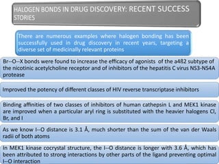 There are numerous examples where halogen bonding has been
successfully used in drug discovery in recent years, targeting a
diverse set of medicinally relevant proteins
Br--O--X bonds were found to increase the eﬃcacy of agonists of the a4ß2 subtype of
the nicotinic acetylcholine receptor and of inhibitors of the hepatitis C virus NS3-NS4A
protease
Improved the potency of diﬀerent classes of HIV reverse transcriptase inhibitors
Binding aﬃnities of two classes of inhibitors of human cathepsin L and MEK1 kinase
are improved when a particular aryl ring is substituted with the heavier halogens Cl,
Br, and I
As we know I--O distance is 3.1 Å, much shorter than the sum of the van der Waals
radii of both atoms
In MEK1 kinase cocrystal structure, the I--O distance is longer with 3.6 Å, which has
been attributed to strong interactions by other parts of the ligand preventing optimal
I--O interaction
 