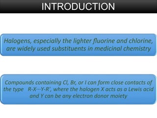 Halogens, especially the lighter ﬂuorine and chlorine,
are widely used substituents in medicinal chemistry
INTRODUCTION
Compounds containing Cl, Br, or I can form close contacts of
the type R-X···Y-R', where the halogen X acts as a Lewis acid
and Y can be any electron donor moiety
 