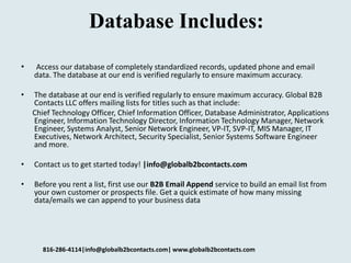 Database Includes:
• Access our database of completely standardized records, updated phone and email
data. The database at our end is verified regularly to ensure maximum accuracy.
• The database at our end is verified regularly to ensure maximum accuracy. Global B2B
Contacts LLC offers mailing lists for titles such as that include:
Chief Technology Officer, Chief Information Officer, Database Administrator, Applications
Engineer, Information Technology Director, Information Technology Manager, Network
Engineer, Systems Analyst, Senior Network Engineer, VP-IT, SVP-IT, MIS Manager, IT
Executives, Network Architect, Security Specialist, Senior Systems Software Engineer
and more.
• Contact us to get started today! |info@globalb2bcontacts.com
• Before you rent a list, first use our B2B Email Append service to build an email list from
your own customer or prospects file. Get a quick estimate of how many missing
data/emails we can append to your business data
816-286-4114|info@globalb2bcontacts.com| www.globalb2bcontacts.com
 
