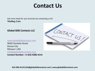 Contact Us
Get more leads for your business by contacting us for
Mailing Lists
Global B2B Contacts LLC
www.globalb2bcontacts.com
9030 Charlotte Street
Kansas City
Missouri ,USA
info@globalb2bcontacts.com
Contact Number: +1-816-4286-4114
816-286-4114|info@globalb2bcontacts.com| www.globalb2bcontacts.com
 