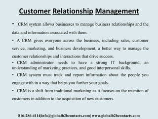 Customer Relationship Management
• CRM system allows businesses to manage business relationships and the
data and information associated with them.
• A CRM gives everyone across the business, including sales, customer
service, marketing, and business development, a better way to manage the
customer relationships and interactions that drive success.
• CRM administrator needs to have a strong IT background, an
understanding of marketing practices, and good interpersonal skills.
• CRM system must track and report information about the people you
engage with in a way that helps you further your goals.
• CRM is a shift from traditional marketing as it focuses on the retention of
customers in addition to the acquisition of new customers.
816-286-4114|info@globalb2bcontacts.com| www.globalb2bcontacts.com
 