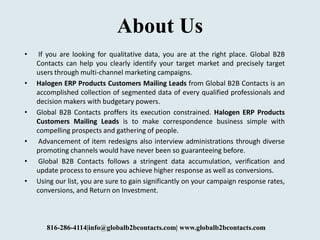 About Us
• If you are looking for qualitative data, you are at the right place. Global B2B
Contacts can help you clearly identify your target market and precisely target
users through multi-channel marketing campaigns.
• Halogen ERP Products Customers Mailing Leads from Global B2B Contacts is an
accomplished collection of segmented data of every qualified professionals and
decision makers with budgetary powers.
• Global B2B Contacts proffers its execution constrained. Halogen ERP Products
Customers Mailing Leads is to make correspondence business simple with
compelling prospects and gathering of people.
• Advancement of item redesigns also interview administrations through diverse
promoting channels would have never been so guaranteeing before.
• Global B2B Contacts follows a stringent data accumulation, verification and
update process to ensure you achieve higher response as well as conversions.
• Using our list, you are sure to gain significantly on your campaign response rates,
conversions, and Return on Investment.
816-286-4114|info@globalb2bcontacts.com| www.globalb2bcontacts.com
 
