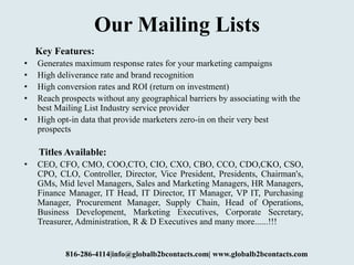Our Mailing Lists
Key Features:
• Generates maximum response rates for your marketing campaigns
• High deliverance rate and brand recognition
• High conversion rates and ROI (return on investment)
• Reach prospects without any geographical barriers by associating with the
best Mailing List Industry service provider
• High opt-in data that provide marketers zero-in on their very best
prospects
Titles Available:
• CEO, CFO, CMO, COO,CTO, CIO, CXO, CBO, CCO, CDO,CKO, CSO,
CPO, CLO, Controller, Director, Vice President, Presidents, Chairman's,
GMs, Mid level Managers, Sales and Marketing Managers, HR Managers,
Finance Manager, IT Head, IT Director, IT Manager, VP IT, Purchasing
Manager, Procurement Manager, Supply Chain, Head of Operations,
Business Development, Marketing Executives, Corporate Secretary,
Treasurer, Administration, R & D Executives and many more......!!!
816-286-4114|info@globalb2bcontacts.com| www.globalb2bcontacts.com
 