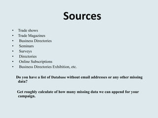 Sources
• Trade shows
• Trade Magazines
• Business Directories
• Seminars
• Surveys
• Directories
• Online Subscriptions
• Business Directories Exhibition, etc.
Do you have a list of Database without email addresses or any other missing
data?
Get roughly calculate of how many missing data we can append for your
campaign.
 