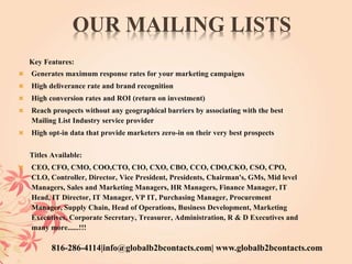 OUR MAILING LISTS
Key Features:
 Generates maximum response rates for your marketing campaigns
 High deliverance rate and brand recognition
 High conversion rates and ROI (return on investment)
 Reach prospects without any geographical barriers by associating with the best
Mailing List Industry service provider
 High opt-in data that provide marketers zero-in on their very best prospects
Titles Available:
 CEO, CFO, CMO, COO,CTO, CIO, CXO, CBO, CCO, CDO,CKO, CSO, CPO,
CLO, Controller, Director, Vice President, Presidents, Chairman's, GMs, Mid level
Managers, Sales and Marketing Managers, HR Managers, Finance Manager, IT
Head, IT Director, IT Manager, VP IT, Purchasing Manager, Procurement
Manager, Supply Chain, Head of Operations, Business Development, Marketing
Executives, Corporate Secretary, Treasurer, Administration, R & D Executives and
many more......!!!
816-286-4114|info@globalb2bcontacts.com| www.globalb2bcontacts.com
 