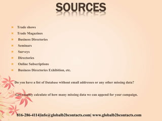 SOURCES
 Trade shows
 Trade Magazines
 Business Directories
 Seminars
 Surveys
 Directories
 Online Subscriptions
 Business Directories Exhibition, etc.
Do you have a list of Database without email addresses or any other missing data?
Get roughly calculate of how many missing data we can append for your campaign.
816-286-4114|info@globalb2bcontacts.com| www.globalb2bcontacts.com
 