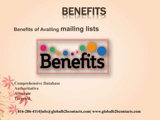 BENEFITS
Benefits of Availing mailing lists
 Comprehensive Database
 Authoritative
 Accurate
 Targeted
816-286-4114|info@globalb2bcontacts.com| www.globalb2bcontacts.com
 