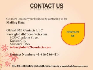 CONTACT US
Get more leads for your business by contacting us for
Mailing Data
Global B2B Contacts LLC
www.globalb2bcontacts.com
9030 Charlotte Street
Kansas City
Missouri ,USA
info@globalb2bcontacts.com
Contact Number: +1-816-286-4114
816-286-4114|info@globalb2bcontacts.com| www.globalb2bcontacts.com
 