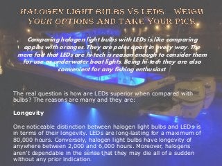 Comparing halogen light bulbs with LEDs is like comparing
apples with oranges. They are poles apart in every way. The
mere fact that LEDs are hi-tech is reason enough to consider them
for use as underwater boat lights. Being hi-tech they are also
convenient for any fishing enthusiast.
The real question is how are LEDs superior when compared with
bulbs? The reasons are many and they are:
Longevity
One noticeable distinction between halogen light bulbs and LEDs is
in terms of their longevity. LEDs are long-lasting for a maximum of
80,000 hours. Conversely, halogen light bulbs have longevity of
anywhere between 2,000 and 6,000 hours. Moreover, halogens
aren’t dependable in the sense that they may die all of a sudden
without any prior indication.
 