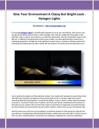 Give Your Environment A Classy But Bright Look -
                  Halogen Lights
_____________________________________________________________________________________

                              By judoswan – http://halogenlights.org/


If increasing Halogen Lights is something that appeals to you in your net business, then be very sure
you get all the details about it prior to a full campaign. How well you understand the people in your
particular niche is critical, and it seems to us, based on observation, that lots of marketers have no clue
about it. In addition to knowing how to talk to your market, you will understand their needs from a
marketing perspective. Perhaps the most significant reason is due to creating an effective process for
marketing and advertising. Any niche market will only relate to the words you write when they are in




terms used by the audience of that particular market. Your readers will never get to a point where they
will fulfill your most desired response if they cannot relate to it.It is not wise to get into Internet
marketing without being prepared. It could all sink without a trace. It doesn't matter what the product
or service is. You have to make sure it's perfect, ask family and friends, and determine the amount of
time and cost you require. Here are some tips to get you started on an organized, successful business.
You should make sure you know the answer to their inquiries. Visitors come to your site because they

want to know more, and if you are not willing to provide the answers to their questions, they will not
stay with you. Providing them with detailed information satisfies them and will make it so they may buy
from you.Your marketing efforts can benefit from setting up a database for customer relationship
 