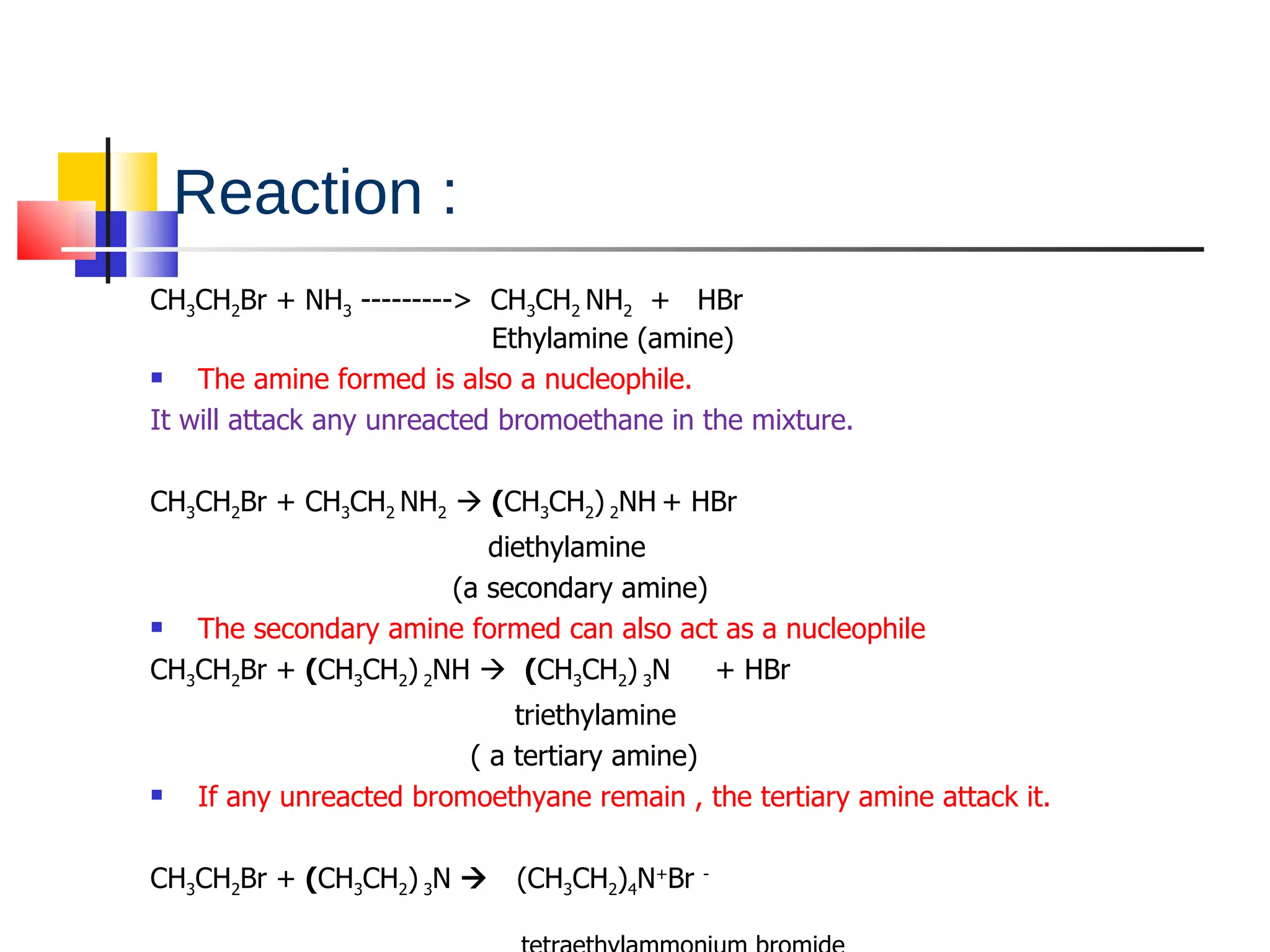 Reaction : CH 3 CH 2 Br  + NH 3  --------->  CH 3 CH 2   NH 2   +  H Br     Ethylamine (amine)  The amine formed is also a nucleophile. It will attack any unreacted bromoethane in the mixture. CH 3 CH 2 Br + CH 3 CH 2   NH 2     ( CH 3 CH 2 )  2 NH   + HBr diethylamine (a secondary amine) The secondary amine formed can also act as a nucleophile CH 3 CH 2 Br +  ( CH 3 CH 2 )  2 NH     ( CH 3 CH 2 )  3 N  + HBr  triethylamine  ( a tertiary amine) If any unreacted bromoethyane remain , the tertiary amine attack it. CH 3 CH 2 Br +  ( CH 3 CH 2 )  3 N      (CH 3 CH 2 ) 4 N + Br  -  tetraethylammonium bromide 
