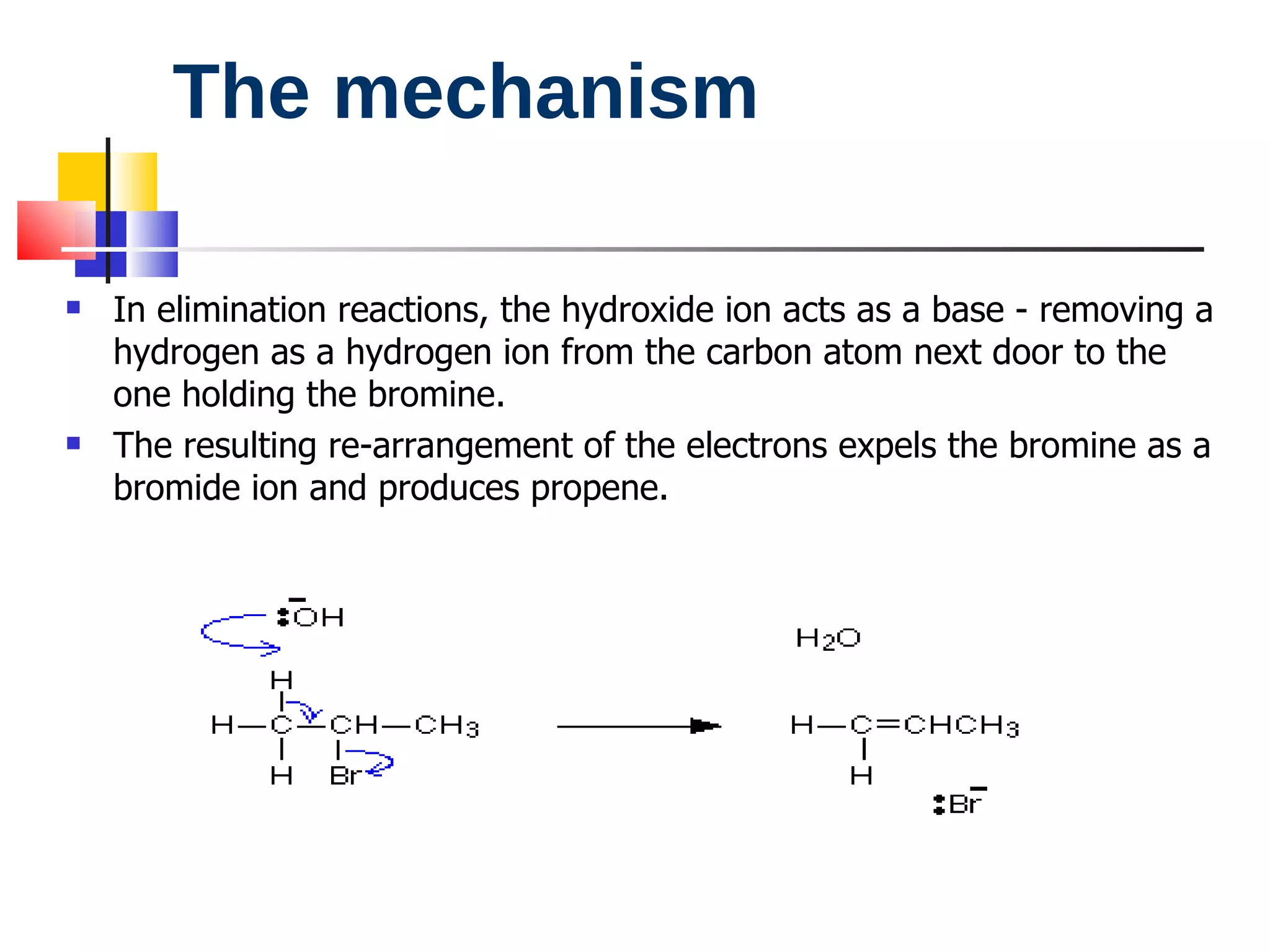 The mechanism In elimination reactions, the hydroxide ion acts as a base - removing a hydrogen as a hydrogen ion from the carbon atom next door to the one holding the bromine. The resulting re-arrangement of the electrons expels the bromine as a bromide ion and produces propene. 