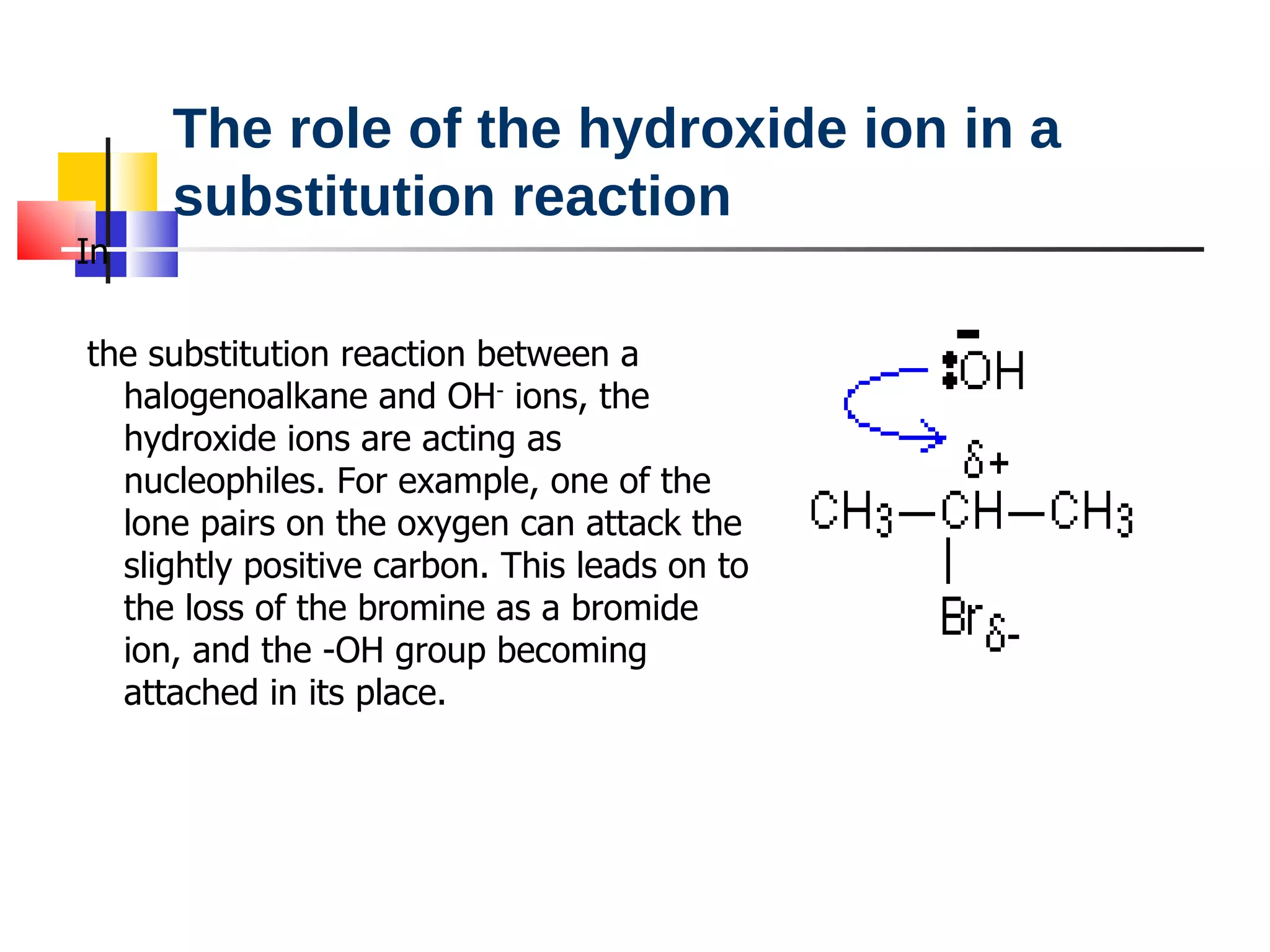 In the substitution reaction between a halogenoalkane and OH -  ions, the hydroxide ions are acting as nucleophiles. For example, one of the lone pairs on the oxygen can attack the slightly positive carbon. This leads on to the loss of the bromine as a bromide ion, and the -OH group becoming attached in its place. The role of the hydroxide ion in a substitution reaction 
