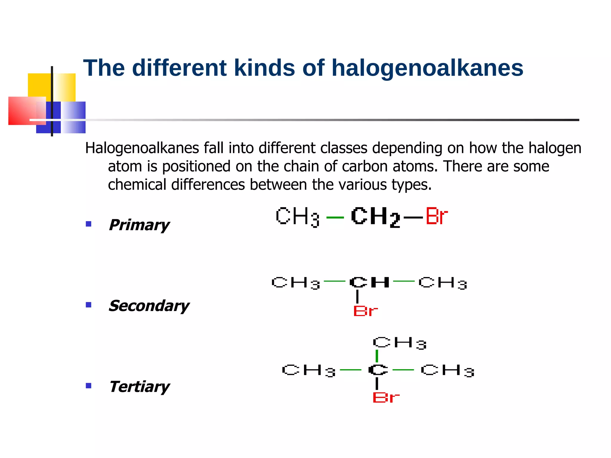The different kinds of halogenoalkanes Halogenoalkanes fall into different classes depending on how the halogen atom is positioned on the chain of carbon atoms. There are some chemical differences between the various types. Primary  Secondary  Tertiary  