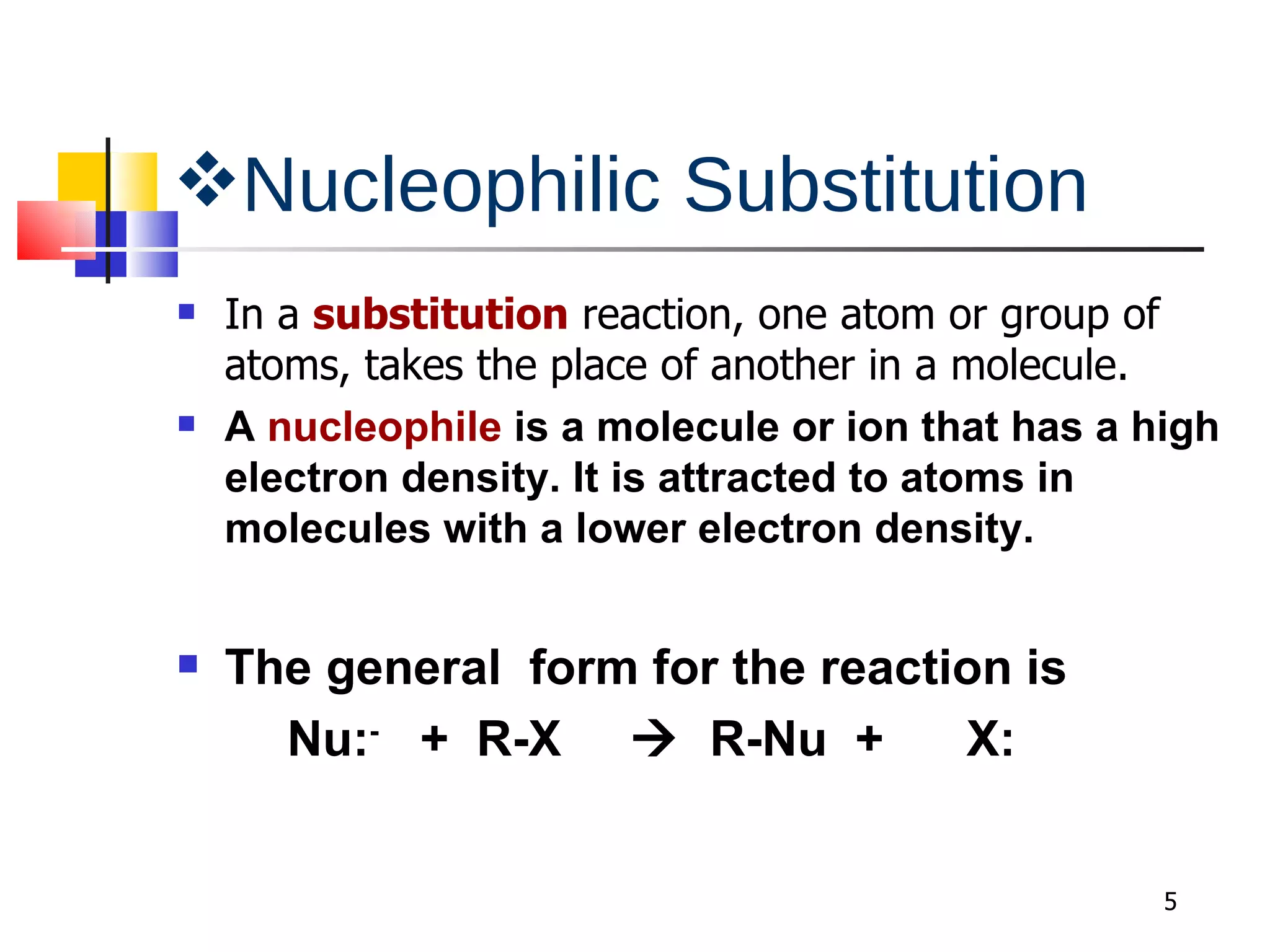Nucleophilic Substitution In a  substitution  reaction, one atom or group of atoms, takes the place of another in a molecule. A  nucleophile  is a molecule or ion that has a high electron density. It is attracted to atoms in molecules with a lower electron density. The general  form for the reaction is Nu: -   +  R-X     R-Nu  +  X:  