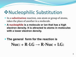 Nucleophilic Substitution 
 In a substitution reaction, one atom or group of atoms, 
takes the place of another in a molecule. 
 A nucleophile is a molecule or ion that has a high 
electron density. It is attracted to atoms in molecules 
with a lower electron density. 
 The general form for the reaction is 
Nuc: + R-LG → R-Nuc + LG: 
5 
 