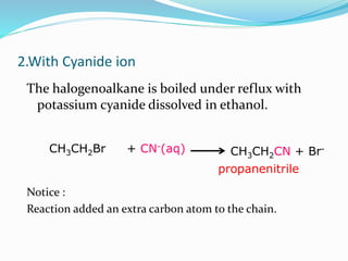 2.With Cyanide ion 
The halogenoalkane is boiled under reflux with 
potassium cyanide dissolved in ethanol. 
+ CN-(aq) 
CH3CH2 CH CN + Br- 3CH2Br 
propanenitrile 
Notice : 
Reaction added an extra carbon atom to the chain. 
 